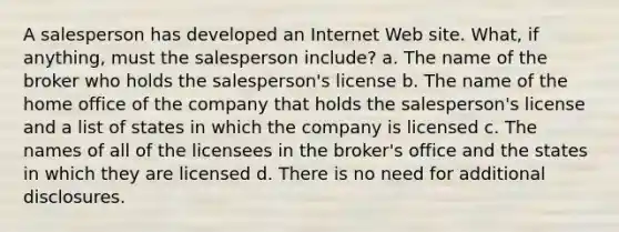 A salesperson has developed an Internet Web site. What, if anything, must the salesperson include? a. The name of the broker who holds the salesperson's license b. The name of the home office of the company that holds the salesperson's license and a list of states in which the company is licensed c. The names of all of the licensees in the broker's office and the states in which they are licensed d. There is no need for additional disclosures.