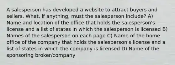 A salesperson has developed a website to attract buyers and sellers. What, if anything, must the salesperson include? A) Name and location of the office that holds the salesperson's license and a list of states in which the salesperson is licensed B) Names of the salesperson on each page C) Name of the home office of the company that holds the salesperson's license and a list of states in which the company is licensed D) Name of the sponsoring broker/company