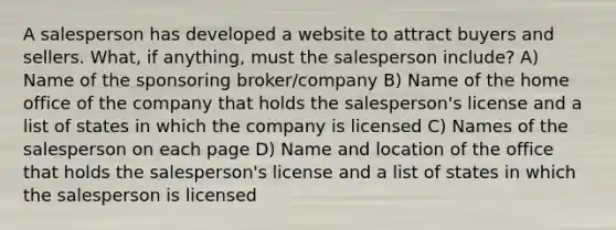 A salesperson has developed a website to attract buyers and sellers. What, if anything, must the salesperson include? A) Name of the sponsoring broker/company B) Name of the home office of the company that holds the salesperson's license and a list of states in which the company is licensed C) Names of the salesperson on each page D) Name and location of the office that holds the salesperson's license and a list of states in which the salesperson is licensed