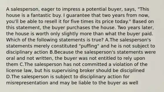 A salesperson, eager to impress a potential buyer, says, "This house is a fantastic buy. I guarantee that two years from now, you'll be able to resell it for five times its price today." Based on this statement, the buyer purchases the house. Two years later, the house is worth only slightly more than what the buyer paid. Which of the following statements is true? A.The salesperson's statements merely constituted "puffing" and he is not subject to disciplinary action B.Because the salesperson's statements were oral and not written, the buyer was not entitled to rely upon them C.The salesperson has not committed a violation of the license law, but his supervising broker should be disciplined D.The salesperson is subject to disciplinary action for misrepresentation and may be liable to the buyer as well