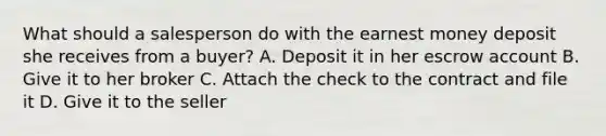 What should a salesperson do with the earnest money deposit she receives from a buyer? A. Deposit it in her escrow account B. Give it to her broker C. Attach the check to the contract and file it D. Give it to the seller