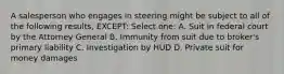 A salesperson who engages in steering might be subject to all of the following results, EXCEPT: Select one: A. Suit in federal court by the Attorney General B. Immunity from suit due to broker's primary liability C. Investigation by HUD D. Private suit for money damages