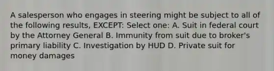 A salesperson who engages in steering might be subject to all of the following results, EXCEPT: Select one: A. Suit in federal court by the Attorney General B. Immunity from suit due to broker's primary liability C. Investigation by HUD D. Private suit for money damages