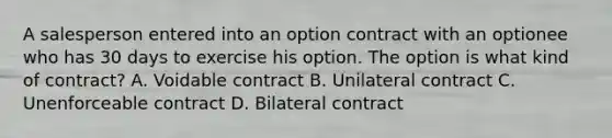 A salesperson entered into an option contract with an optionee who has 30 days to exercise his option. The option is what kind of contract? A. Voidable contract B. Unilateral contract C. Unenforceable contract D. Bilateral contract