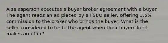 A salesperson executes a buyer broker agreement with a buyer. The agent reads an ad placed by a FSBO seller, offering 3.5% commission to the broker who brings the buyer. What is the seller considered to be to the agent when their buyer/client makes an offer?