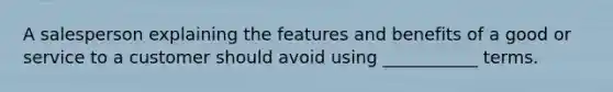 A salesperson explaining the features and benefits of a good or service to a customer should avoid using ___________ terms.