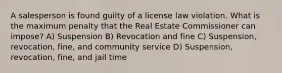 A salesperson is found guilty of a license law violation. What is the maximum penalty that the Real Estate Commissioner can impose? A) Suspension B) Revocation and fine C) Suspension, revocation, fine, and community service D) Suspension, revocation, fine, and jail time