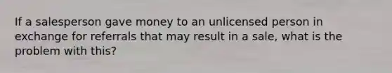 If a salesperson gave money to an unlicensed person in exchange for referrals that may result in a sale, what is the problem with this?