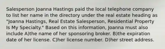 Salesperson Joanna Hastings paid the local telephone company to list her name in the directory under the real estate heading as "Joanna Hastings, Real Estate Salesperson, Residential Property Is My Specialty." Based on this information, Joanna must also include A)the name of her sponsoring broker. B)the expiration date of her license. C)her license number. D)her street address.