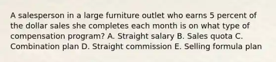 A salesperson in a large furniture outlet who earns 5 percent of the dollar sales she completes each month is on what type of compensation program? A. Straight salary B. Sales quota C. Combination plan D. Straight commission E. Selling formula plan