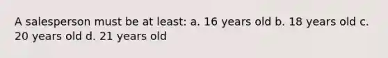 A salesperson must be at least: a. 16 years old b. 18 years old c. 20 years old d. 21 years old