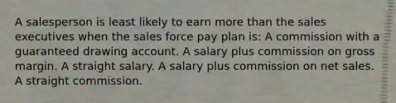 A salesperson is least likely to earn more than the sales executives when the sales force pay plan is: A commission with a guaranteed drawing account. A salary plus commission on gross margin. A straight salary. A salary plus commission on net sales. A straight commission.