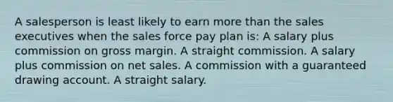 A salesperson is least likely to earn more than the sales executives when the sales force pay plan is: A salary plus commission on gross margin. A straight commission. A salary plus commission on net sales. A commission with a guaranteed drawing account. A straight salary.