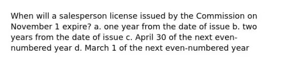 When will a salesperson license issued by the Commission on November 1 expire? a. one year from the date of issue b. two years from the date of issue c. April 30 of the next even-numbered year d. March 1 of the next even-numbered year