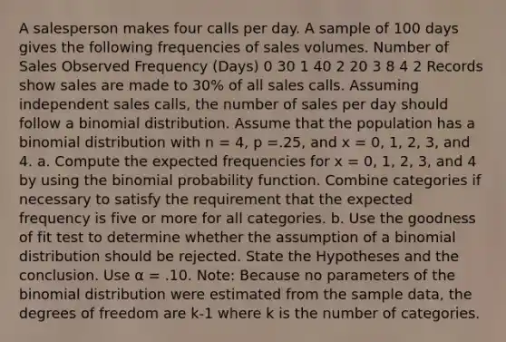 A salesperson makes four calls per day. A sample of 100 days gives the following frequencies of sales volumes. Number of Sales Observed Frequency (Days) 0 30 1 40 2 20 3 8 4 2 Records show sales are made to 30% of all sales calls. Assuming independent sales calls, the number of sales per day should follow a binomial distribution. Assume that the population has a binomial distribution with n = 4, p =.25, and x = 0, 1, 2, 3, and 4. a. Compute the expected frequencies for x = 0, 1, 2, 3, and 4 by using the binomial probability function. Combine categories if necessary to satisfy the requirement that the expected frequency is five or more for all categories. b. Use the goodness of fit test to determine whether the assumption of a binomial distribution should be rejected. State the Hypotheses and the conclusion. Use α = .10. Note: Because no parameters of the binomial distribution were estimated from the sample data, the degrees of freedom are k-1 where k is the number of categories.