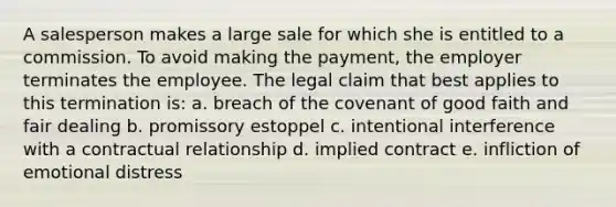 A salesperson makes a large sale for which she is entitled to a commission. To avoid making the payment, the employer terminates the employee. The legal claim that best applies to this termination is: a. breach of the covenant of good faith and fair dealing b. promissory estoppel c. intentional interference with a contractual relationship d. implied contract e. infliction of emotional distress