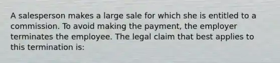 A salesperson makes a large sale for which she is entitled to a commission. To avoid making the payment, the employer terminates the employee. The legal claim that best applies to this termination is: