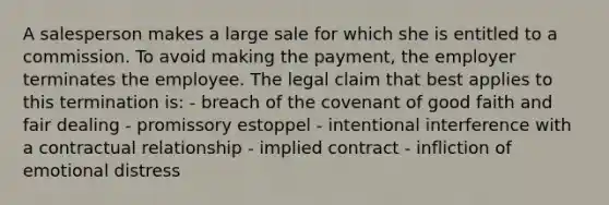 A salesperson makes a large sale for which she is entitled to a commission. To avoid making the payment, the employer terminates the employee. The legal claim that best applies to this termination is: ​- breach of the covenant of good faith and fair dealing - ​promissory estoppel - ​intentional interference with a contractual relationship - ​implied contract - ​infliction of emotional distress