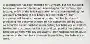 A salesperson has been married for 10 years, but her husband has never seen her do her job. According to the textbook and lecture, which of the following statements is true regarding the accurate prediction of her behavior at her work? A) Her customers will be much more accurate than her husband in predicting her behavior at work B) Her customers will be about as accurate as her husband in predicting her behavior at work C) Neither her customers or her husband can predict her general behavior at work with any accuracy D) Her husband will be much more accurate than her customers in predicting her behavior at work.