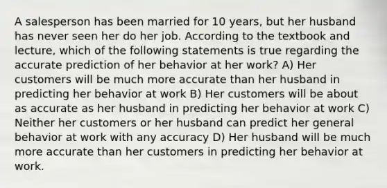 A salesperson has been married for 10 years, but her husband has never seen her do her job. According to the textbook and lecture, which of the following statements is true regarding the accurate prediction of her behavior at her work? A) Her customers will be much more accurate than her husband in predicting her behavior at work B) Her customers will be about as accurate as her husband in predicting her behavior at work C) Neither her customers or her husband can predict her general behavior at work with any accuracy D) Her husband will be much more accurate than her customers in predicting her behavior at work.