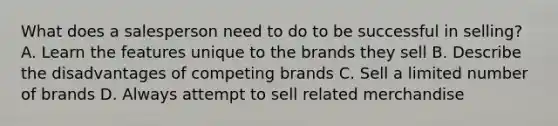 What does a salesperson need to do to be successful in selling? A. Learn the features unique to the brands they sell B. Describe the disadvantages of competing brands C. Sell a limited number of brands D. Always attempt to sell related merchandise