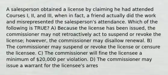 A salesperson obtained a license by claiming he had attended Courses I, II, and III, when in fact, a friend actually did the work and misrepresented the salesperson's attendance. Which of the following is TRUE? A) Because the license has been issued, the commissioner may not retroactively act to suspend or revoke the license; however, the commissioner may disallow renewal. B) The commissioner may suspend or revoke the license or censure the licensee. C) The commissioner will fine the licensee a minimum of 20,000 per violation. D) The commissioner may issue a warrant for the licensee's arres