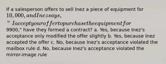 If a salesperson offers to sell Inez a piece of equipment for 10,000, and Inez says, "I accept your offer to purchase the equipment for9900," have they formed a contract? a. Yes, because Inez's acceptance only modified the offer slightly b. Yes, because Inez accepted the offer c. No, because Inez's acceptance violated the mailbox rule d. No, because Inez's acceptance violated the mirror-image rule