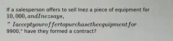 If a salesperson offers to sell Inez a piece of equipment for 10,000, and Inez says, "I accept your offer to purchase the equipment for9900," have they formed a contract?