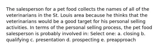 The salesperson for a pet food collects the names of all of the veterinarians in the St. Louis area because he thinks that the veterinarians would be a good target for his personal selling activities. In terms of the personal selling process, the pet food salesperson is probably involved in: Select one: a. closing b. qualifying c. presentation d. prospecting e. preapproach