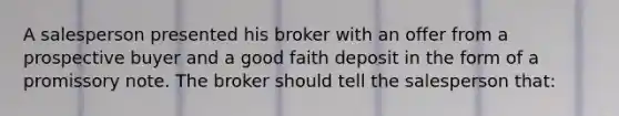 A salesperson presented his broker with an offer from a prospective buyer and a good faith deposit in the form of a promissory note. The broker should tell the salesperson that: