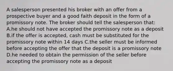 A salesperson presented his broker with an offer from a prospective buyer and a good faith deposit in the form of a promissory note. The broker should tell the salesperson that: A.he should not have accepted the promissory note as a deposit B.if the offer is accepted, cash must be substituted for the promissory note within 14 days C.the seller must be informed before accepting the offer that the deposit is a promissory note D.he needed to obtain the permission of the seller before accepting the promissory note as a deposit