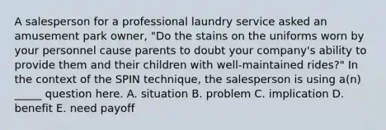 A salesperson for a professional laundry service asked an amusement park owner, "Do the stains on the uniforms worn by your personnel cause parents to doubt your company's ability to provide them and their children with well-maintained rides?" In the context of the SPIN technique, the salesperson is using a(n) _____ question here. A. situation B. problem C. implication D. benefit E. need payoff