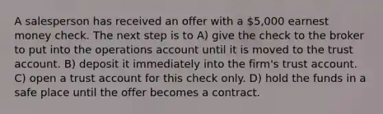 A salesperson has received an offer with a 5,000 earnest money check. The next step is to A) give the check to the broker to put into the operations account until it is moved to the trust account. B) deposit it immediately into the firm's trust account. C) open a trust account for this check only. D) hold the funds in a safe place until the offer becomes a contract.