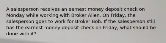 A salesperson receives an earnest money deposit check on Monday while working with Broker Allen. On Friday, the salesperson goes to work for Broker Bob. If the salesperson still has the earnest money deposit check on Friday, what should be done with it?