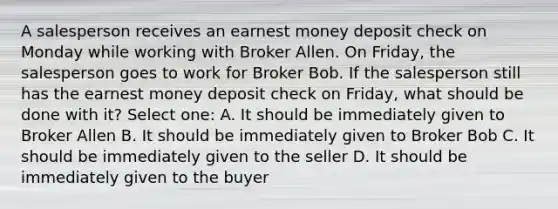 A salesperson receives an earnest money deposit check on Monday while working with Broker Allen. On Friday, the salesperson goes to work for Broker Bob. If the salesperson still has the earnest money deposit check on Friday, what should be done with it? Select one: A. It should be immediately given to Broker Allen B. It should be immediately given to Broker Bob C. It should be immediately given to the seller D. It should be immediately given to the buyer