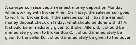 A salesperson receives an earnest money deposit on Monday while working with Broker Allen. On Friday, the salesperson goes to work for Broker Bob. If the salesperson still has the earnest money deposit check on Friday, what should be done with it? A. It should be immediately given to Broker Allen. B. It should be immediately given to Broker Bob C. It should immediately be given to the seller D. It should immediately be given to the buyer