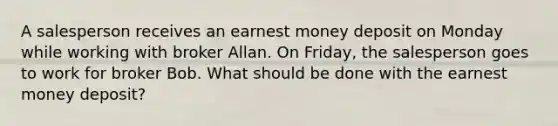 A salesperson receives an earnest money deposit on Monday while working with broker Allan. On Friday, the salesperson goes to work for broker Bob. What should be done with the earnest money deposit?