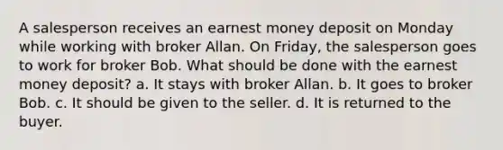 A salesperson receives an earnest money deposit on Monday while working with broker Allan. On Friday, the salesperson goes to work for broker Bob. What should be done with the earnest money deposit? a. It stays with broker Allan. b. It goes to broker Bob. c. It should be given to the seller. d. It is returned to the buyer.