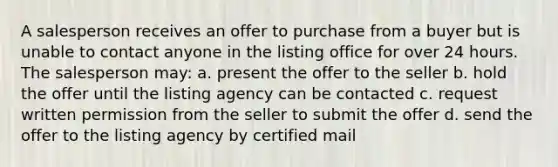 A salesperson receives an offer to purchase from a buyer but is unable to contact anyone in the listing office for over 24 hours. The salesperson may: a. present the offer to the seller b. hold the offer until the listing agency can be contacted c. request written permission from the seller to submit the offer d. send the offer to the listing agency by certified mail