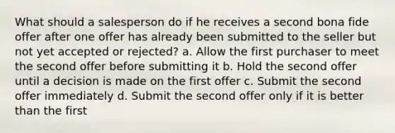 What should a salesperson do if he receives a second bona fide offer after one offer has already been submitted to the seller but not yet accepted or rejected? a. Allow the first purchaser to meet the second offer before submitting it b. Hold the second offer until a decision is made on the first offer c. Submit the second offer immediately d. Submit the second offer only if it is better than the first