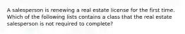 A salesperson is renewing a real estate license for the first time. Which of the following lists contains a class that the real estate salesperson is not required to complete?