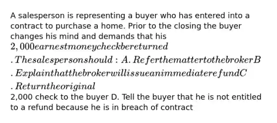 A salesperson is representing a buyer who has entered into a contract to purchase a home. Prior to the closing the buyer changes his mind and demands that his 2,000 earnest money check be returned. The salesperson should: A. Refer the matter to the broker B. Explain that the broker will issue an immediate refund C. Return the original2,000 check to the buyer D. Tell the buyer that he is not entitled to a refund because he is in breach of contract