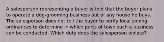 A salesperson representing a buyer is told that the buyer plans to operate a dog-grooming business out of any house he buys. The salesperson does not tell the buyer to verify local zoning ordinances to determine in which parts of town such a business can be conducted. Which duty does the salesperson violate?