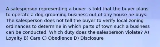 A salesperson representing a buyer is told that the buyer plans to operate a dog-grooming business out of any house he buys. The salesperson does not tell the buyer to verify local zoning ordinances to determine in which parts of town such a business can be conducted. Which duty does the salesperson violate? A) Loyalty B) Care C) Obedience D) Disclosure