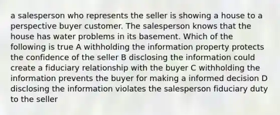 a salesperson who represents the seller is showing a house to a perspective buyer customer. The salesperson knows that the house has water problems in its basement. Which of the following is true A withholding the information property protects the confidence of the seller B disclosing the information could create a fiduciary relationship with the buyer C withholding the information prevents the buyer for making a informed decision D disclosing the information violates the salesperson fiduciary duty to the seller