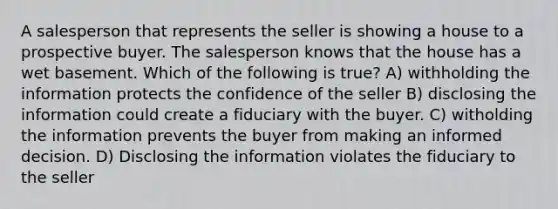 A salesperson that represents the seller is showing a house to a prospective buyer. The salesperson knows that the house has a wet basement. Which of the following is true? A) withholding the information protects the confidence of the seller B) disclosing the information could create a fiduciary with the buyer. C) witholding the information prevents the buyer from making an informed decision. D) Disclosing the information violates the fiduciary to the seller