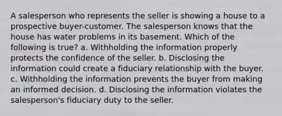 A salesperson who represents the seller is showing a house to a prospective buyer-customer. The salesperson knows that the house has water problems in its basement. Which of the following is true? a. Withholding the information properly protects the confidence of the seller. b. Disclosing the information could create a fiduciary relationship with the buyer. c. Withholding the information prevents the buyer from making an informed decision. d. Disclosing the information violates the salesperson's fiduciary duty to the seller.