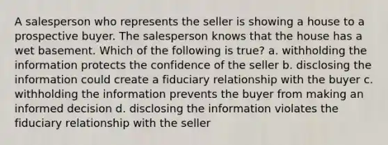 A salesperson who represents the seller is showing a house to a prospective buyer. The salesperson knows that the house has a wet basement. Which of the following is true? a. withholding the information protects the confidence of the seller b. disclosing the information could create a fiduciary relationship with the buyer c. withholding the information prevents the buyer from making an informed decision d. disclosing the information violates the fiduciary relationship with the seller