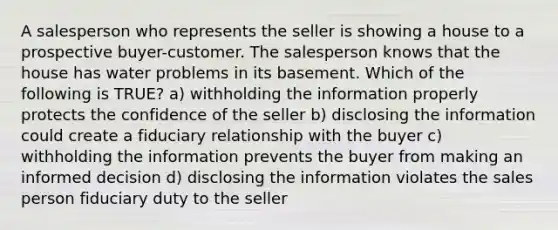 A salesperson who represents the seller is showing a house to a prospective buyer-customer. The salesperson knows that the house has water problems in its basement. Which of the following is TRUE? a) withholding the information properly protects the confidence of the seller b) disclosing the information could create a fiduciary relationship with the buyer c) withholding the information prevents the buyer from making an informed decision d) disclosing the information violates the sales person fiduciary duty to the seller