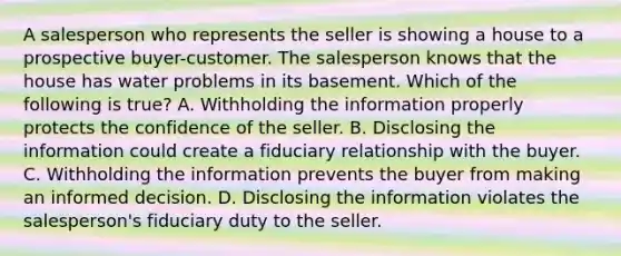 A salesperson who represents the seller is showing a house to a prospective buyer-customer. The salesperson knows that the house has water problems in its basement. Which of the following is true? A. Withholding the information properly protects the confidence of the seller. B. Disclosing the information could create a fiduciary relationship with the buyer. C. Withholding the information prevents the buyer from making an informed decision. D. Disclosing the information violates the salesperson's fiduciary duty to the seller.